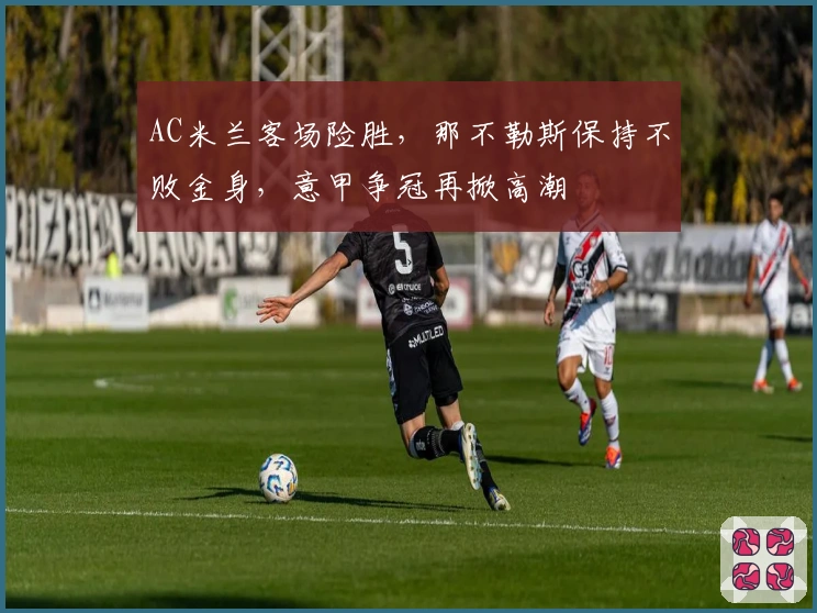 AC米兰客场险胜，那不勒斯保持不败金身，意甲争冠再掀高潮