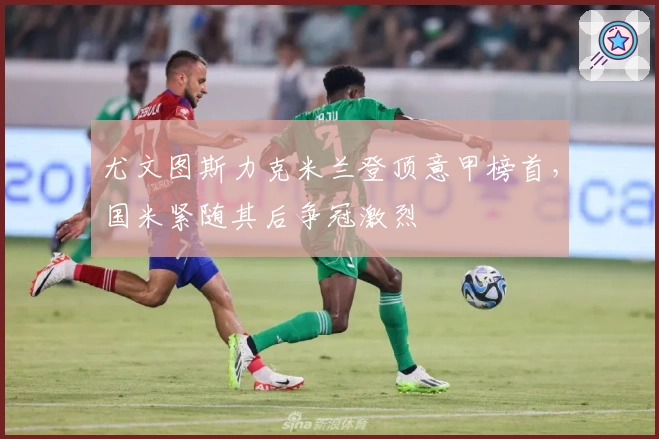 尤文图斯力克米兰登顶意甲榜首,国米紧随其后争冠激烈