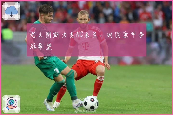 尤文图斯力克AC米兰，巩固意甲争冠希望