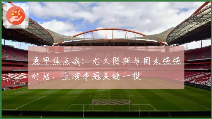 意甲焦点战：尤文图斯与国米强强对话，上演夺冠关键一役