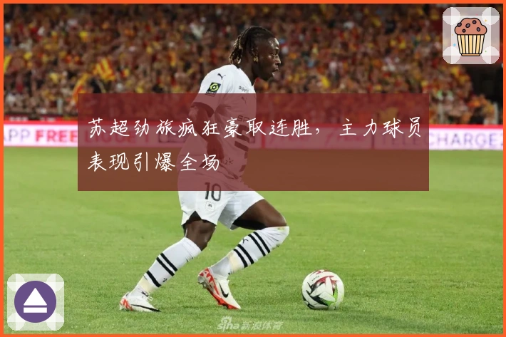 苏超劲旅疯狂豪取连胜，主力球员表现引爆全场