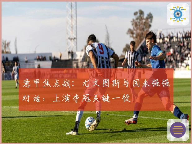 意甲焦点战：尤文图斯与国米强强对话，上演夺冠关键一役