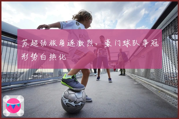 苏超劲旅角逐激烈，豪门球队争冠形势白热化