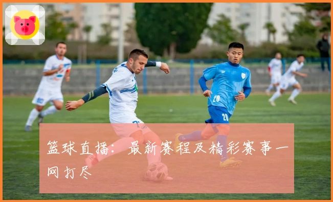 篮球直播：最新赛程及精彩赛事一网打尽