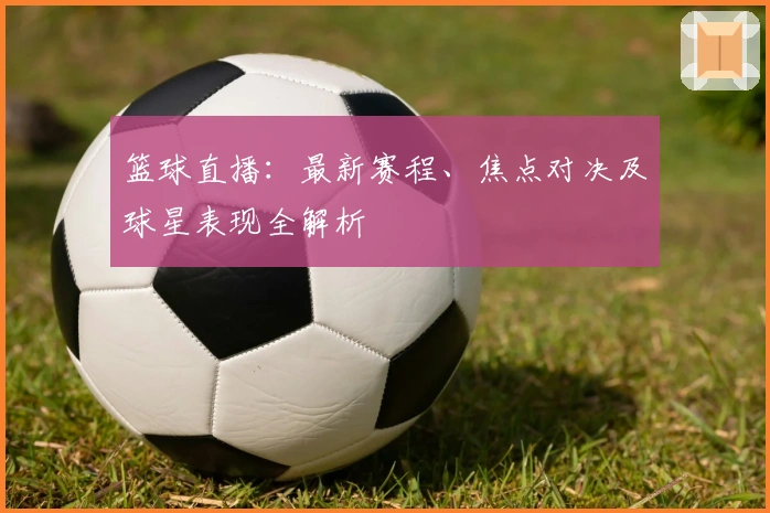 篮球直播：最新赛程、焦点对决及球星表现全解析